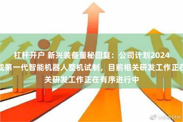 杠杆开户 新兴装备董秘回复：公司计划2024年年底前完成第一代智能机器人整机试制，目前相关研发工作正在有序进行中