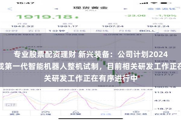 专业股票配资理财 新兴装备：公司计划2024年年底前完成第一代智能机器人整机试制，目前相关研发工作正在有序进行中