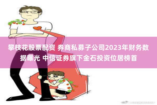 攀枝花股票配资 券商私募子公司2023年财务数据曝光 中信证券旗下金石投资位居榜首