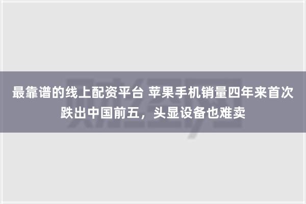 最靠谱的线上配资平台 苹果手机销量四年来首次跌出中国前五，头显设备也难卖