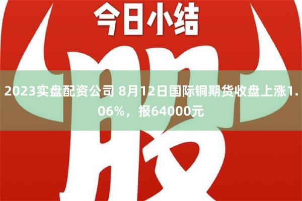 2023实盘配资公司 8月12日国际铜期货收盘上涨1.06%，报64000元