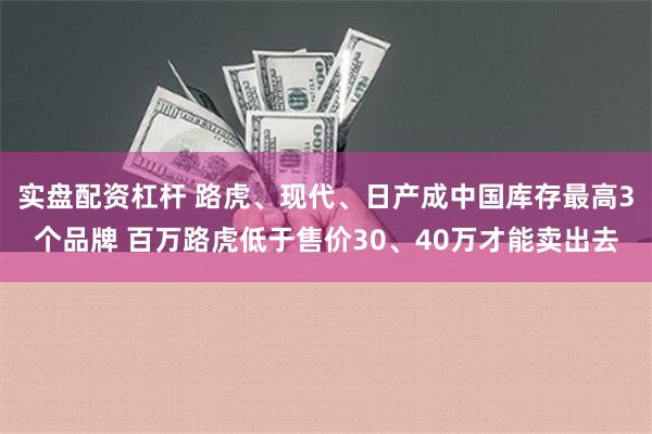 实盘配资杠杆 路虎、现代、日产成中国库存最高3个品牌 百万路虎低于售价30、40万才能卖出去