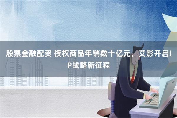 股票金融配资 授权商品年销数十亿元，艾影开启IP战略新征程