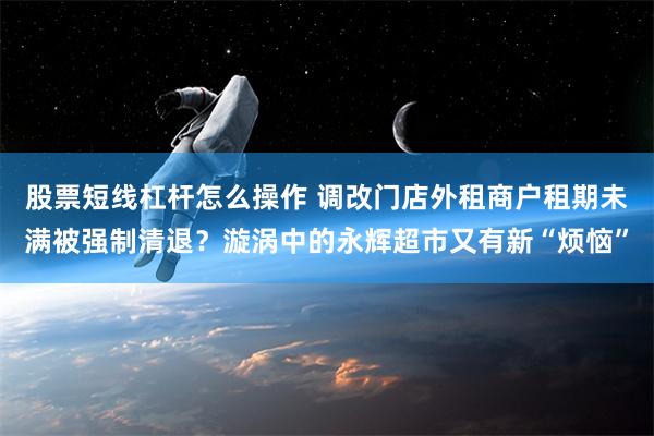 股票短线杠杆怎么操作 调改门店外租商户租期未满被强制清退？漩涡中的永辉超市又有新“烦恼”