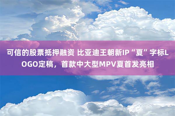 可信的股票抵押融资 比亚迪王朝新IP“夏”字标LOGO定稿，首款中大型MPV夏首发亮相