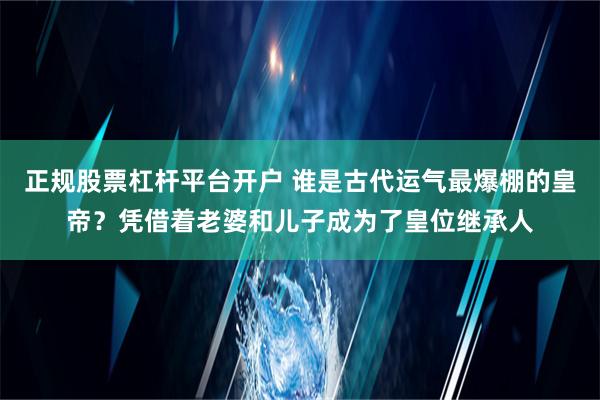 正规股票杠杆平台开户 谁是古代运气最爆棚的皇帝？凭借着老婆和儿子成为了皇位继承人