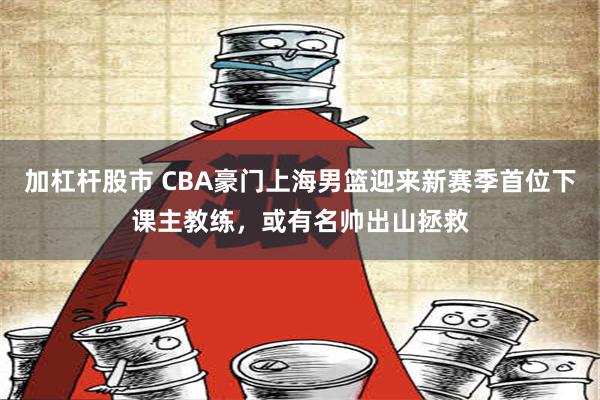 加杠杆股市 CBA豪门上海男篮迎来新赛季首位下课主教练，或有名帅出山拯救