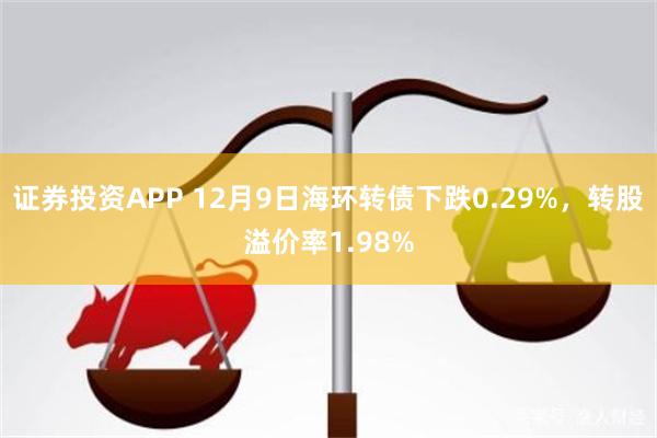 证券投资APP 12月9日海环转债下跌0.29%，转股溢价率1.98%