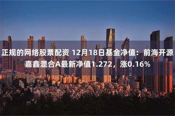 正规的网络股票配资 12月18日基金净值：前海开源嘉鑫混合A最新净值1.272，涨0.16%