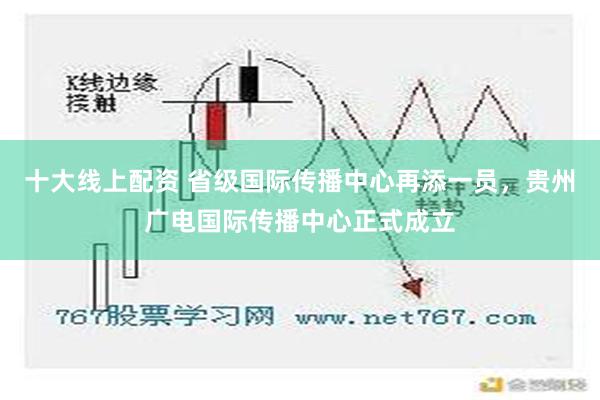 十大线上配资 省级国际传播中心再添一员，贵州广电国际传播中心正式成立