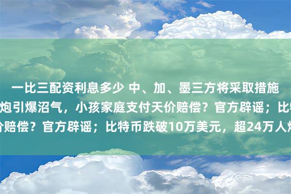 一比三配资利息多少 中、加、墨三方将采取措施反制美国关税大棒；鞭炮引爆沼气，小孩家庭支付天价赔偿？官方辟谣；比特币跌破10万美元，超24万人爆仓