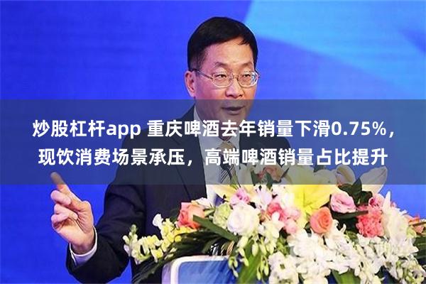 炒股杠杆app 重庆啤酒去年销量下滑0.75%，现饮消费场景承压，高端啤酒销量占比提升