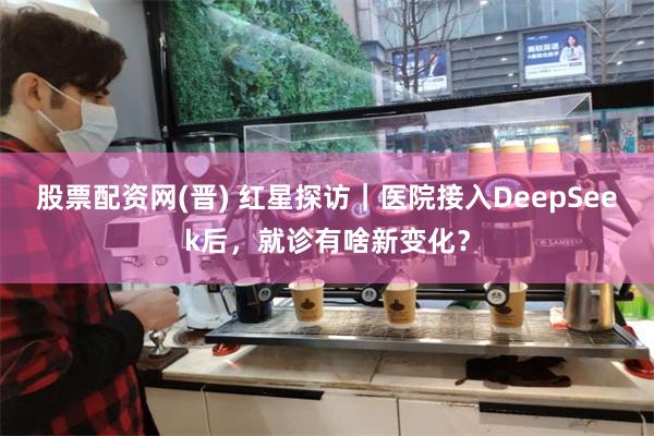 股票配资网(晋) 红星探访｜医院接入DeepSeek后，就诊有啥新变化？